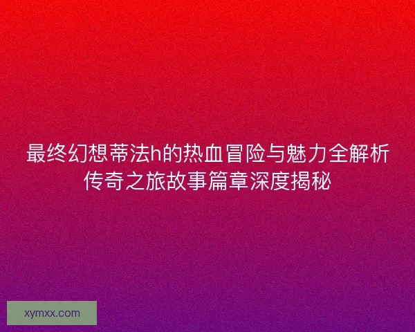 最终幻想蒂法h的热血冒险与魅力全解析传奇之旅故事篇章深度揭秘