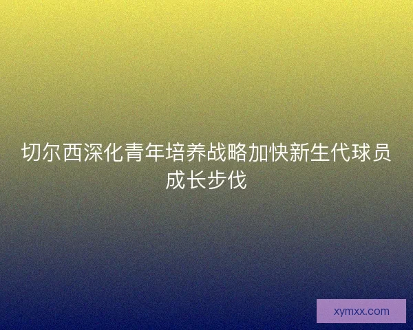 切尔西深化青年培养战略加快新生代球员成长步伐