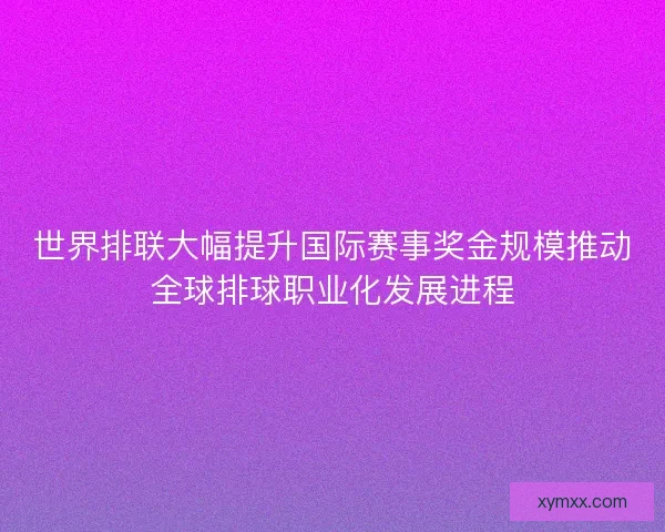 世界排联大幅提升国际赛事奖金规模推动全球排球职业化发展进程