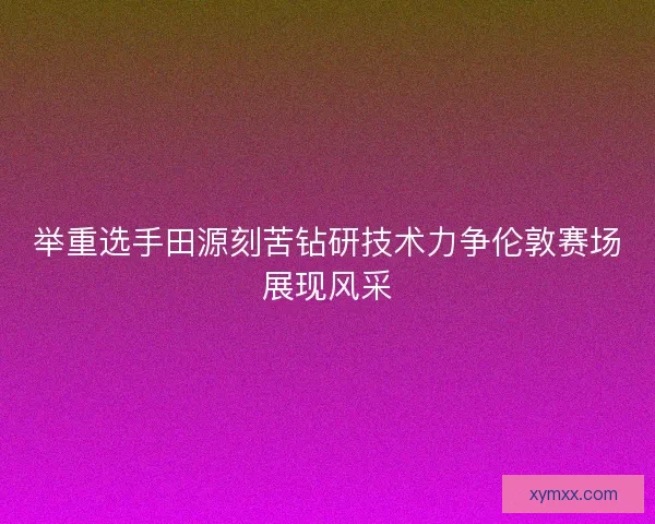 举重选手田源刻苦钻研技术力争伦敦赛场展现风采