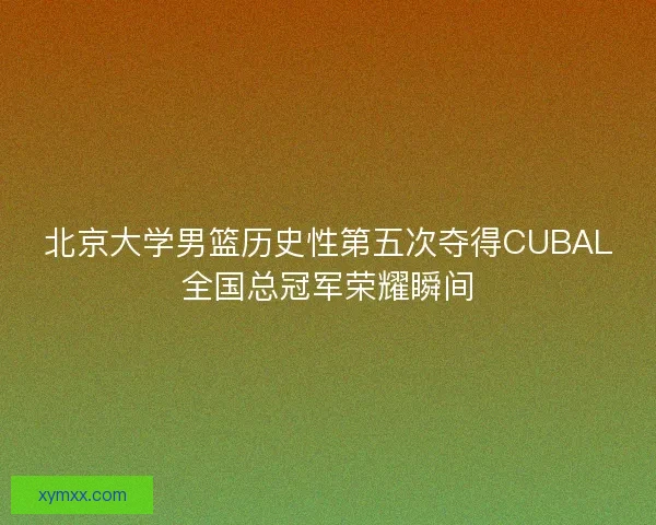 北京大学男篮历史性第五次夺得CUBAL全国总冠军荣耀瞬间
