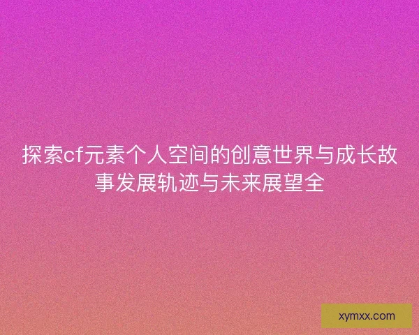 探索cf元素个人空间的创意世界与成长故事发展轨迹与未来展望全